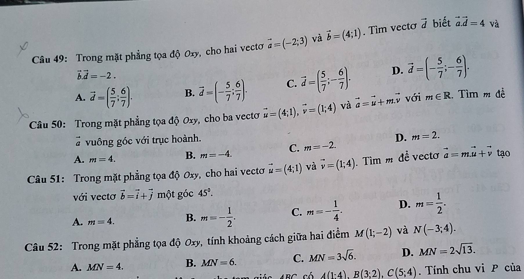 Trong mặt phẳng tọa độ Oxy, cho hai vectơ vector a=(-2;3) và vector b=(4;1). Tìm vecto vector d biết vector a.vector d=4 1
vector b.vector d=-2.
D. vector d=(- 5/7 ;- 6/7 ).
B. vector d=(- 5/7 ; 6/7 ).
C. vector d=( 5/7 ;- 6/7 ).
A. vector d=( 5/7 ; 6/7 ). với m∈ R 1. Tìm m đề
Câu 50: Trong mặt phẳng tọa độ Oxy , cho ba vectơ vector u=(4;1),vector v=(1;4) và vector a=vector u+m.vector v
vector a vuông góc với trục hoành.
D. m=2.
C. m=-2.
A. m=4.
B. m=-4.
Câu 51: Trong mặt phẳng tọa độ Oxy, cho hai vectơ vector u=(4;1) và vector v=(1;4). Tìm m để vectơ vector a=m.vector u+vector v tạo
với vecto vector b=vector i+vector j uparrow một góc 45°.
C. m=- 1/4 .
A. m=4.
B. m=- 1/2 .
D. m= 1/2 .
Câu 52: Trong mặt phẳng tọa độ Oxy, tính khoảng cách giữa hai điểm M(1;-2) và N(-3;4).
D. MN=2sqrt(13).
A. MN=4.
B. MN=6.
C. MN=3sqrt(6).
ABC có A(1:4),B(3;2),C(5;4). Tính chu vi P của