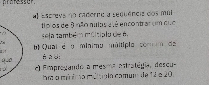 professor. 
a) Escreva no caderno a sequência dos múl- 
tiplos de 8 não nulos até encontrar um que 
O 
seja também múltiplo de 6. 
va 
ior b) Qual é o mínimo múltiplo comum de
6 e 8? 
que 
ro! c) Empregando a mesma estratégia, descu- 
bra o mínimo múltiplo comum de 12 e 20.