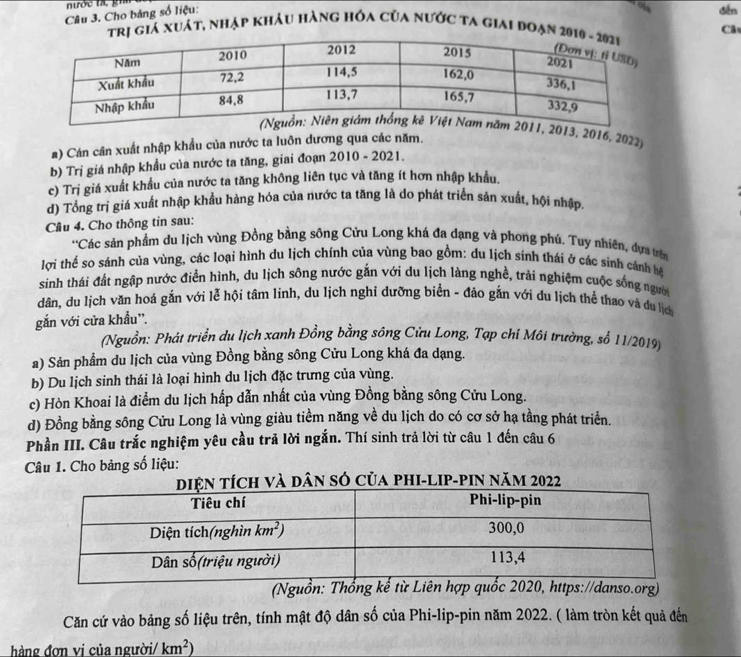 nước ta, gih t đến
Câu 3. Cho bảng số liệu:
ị giá xuát, nhập khảu hàng hóa của nước ta giai đoạn 2 Câ
013, 2016, 2022)
a) Cán cân xuất nhập khẩu của nước ta luôn dương qua các năm.
b) Trị giá nhập khẩu của nước ta tăng, giai đoạn 001 0 - 2021.
c) Trị giá xuất khẩu của nước ta tăng không liên tục và tăng ít hơn nhập khẩu.
d) Tổng trị giá xuất nhập khẩu hàng hóa của nước ta tăng là do phát triển sản xuất, hội nhập,
Câu 4. Cho thông tin sau:
'Các sản phầm du lịch vùng Đồng bằng sông Cửu Long khá đa dạng và phong phú. Tuy nhiên, dựa trên
lợi thế so sánh của vùng, các loại hình du lịch chính của vùng bao gồm: du lịch sinh thái ở các sinh cảnh hệ
sinh thái đất ngập nước điển hình, du lịch sông nước gắn với du lịch làng nghề, trải nghiệm cuộc sống người
dân, du lịch văn hoá gắn với lễ hội tâm linh, du lịch nghỉ dưỡng biển - đảo gắn với du lịch thể thao và du lịch
gắn với cửa khẩu''.
(Nguồn: Phát triển du lịch xanh Đồng bằng sông Cửu Long, Tạp chí Môi trường, số 11/2019)
a) Sản phẩm du lịch của vùng Đồng bằng sông Cửu Long khá đa dạng.
b) Du lịch sinh thái là loại hình du lịch đặc trưng của vùng.
c) Hòn Khoai là điểm du lịch hấp dẫn nhất của vùng Đồng bằng sông Cửu Long.
d) Đồng bằng sông Cửu Long là vùng giàu tiềm năng về du lịch do có cơ sở hạ tầng phát triển.
Phần III. Câu trắc nghiệm yêu cầu trả lời ngắn. Thí sinh trả lời từ câu 1 đến câu 6
Câu 1. Cho bảng số liệu:
ân sở của phi-lip-pin năm 2022
(Nguồn: Thổng kế từ Liên hợp quốc 2020, https://danso.org)
Căn cứ vào bảng số liệu trên, tính mật độ dân số của Phi-lip-pin năm 2022. ( làm tròn kết quả đến
hàng đơn vi của người/ km^2)