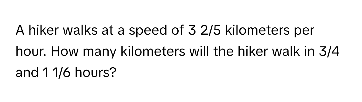 A hiker walks at a speed of 3 2/5 kilometers per hour. How many kilometers will the hiker walk in 3/4 and 1 1/6 hours?