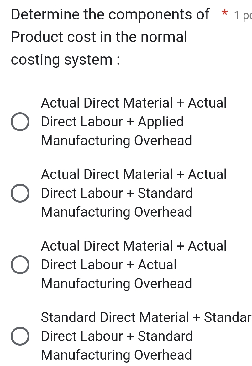 Determine the components of * 1 pc
Product cost in the normal
costing system :
Actual Direct Material + Actual
Direct Labour + Applied
Manufacturing Overhead
Actual Direct Material + Actual
Direct Labour + Standard
Manufacturing Overhead
Actual Direct Material + Actual
Direct Labour + Actual
Manufacturing Overhead
Standard Direct Material + Standar
Direct Labour + Standard
Manufacturing Overhead