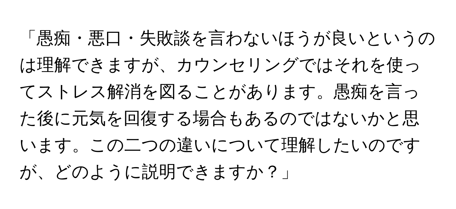 「愚痴・悪口・失敗談を言わないほうが良いというのは理解できますが、カウンセリングではそれを使ってストレス解消を図ることがあります。愚痴を言った後に元気を回復する場合もあるのではないかと思います。この二つの違いについて理解したいのですが、どのように説明できますか？」