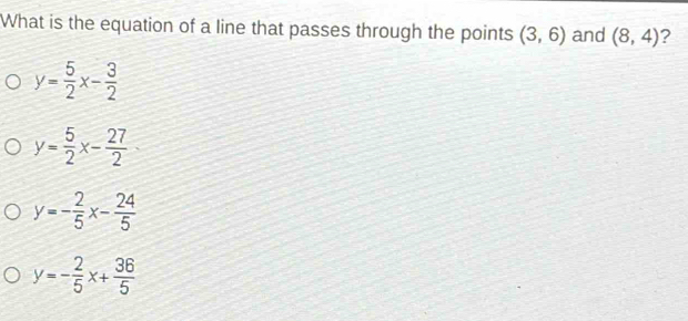 What is the equation of a line that passes through the points (3,6) and (8,4) ?
y= 5/2 x- 3/2 
y= 5/2 x- 27/2 
y=- 2/5 x- 24/5 
y=- 2/5 x+ 36/5 