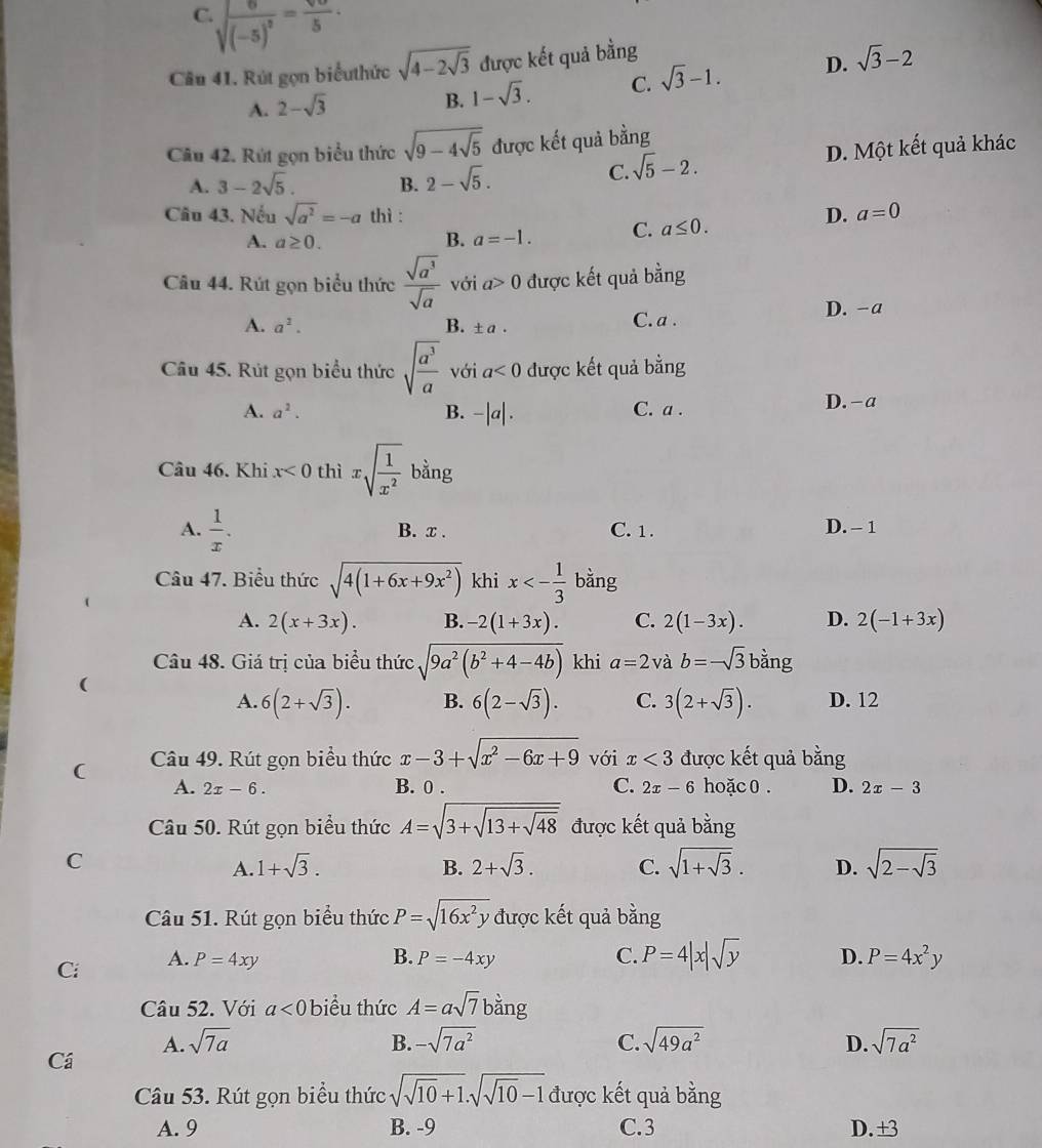 C. sqrt((-5)^2)= sqrt()/5 ·
Câu 41. Rút gọn biểuthức sqrt(4-2sqrt 3) được kết quả bằng
A. 2-sqrt(3) 1-sqrt(3). C. sqrt(3)-1. D. sqrt(3)-2
B.
Câu 42. Rút gọn biểu thức sqrt(9-4sqrt 5) được kết quả bằng
A. 3-2sqrt(5). B. 2-sqrt(5). D. Một kết quả khác
C. sqrt(5)-2.
Câu 43. Nếu sqrt(a^2)=-a thì : D. a=0
A. a≥ 0. B. a=-1. C. a≤ 0.
Câu 44. Rút gọn biểu thức  sqrt(a^3)/sqrt(a)  với a>0 được kết quả bằng
A. a^2. B. ± 1 C. a . D. -a
Câu 45. Rút gọn biểu thức sqrt(frac a^3)a với a<0</tex> được kết quả bằng
A. a^2. B. -|a|. C. a . D. -a
Câu 46. Khi x<0</tex> thì xsqrt(frac 1)x^2 bằng
A.  1/x . B. x . C. 1 . D. - 1
Câu 47. Biểu thức sqrt(4(1+6x+9x^2)) khi x<- 1/3  bằng
A. 2(x+3x). B. -2(1+3x). C. 2(1-3x). D. 2(-1+3x)
Câu 48. Giá trị của biểu thức sqrt(9a^2(b^2+4-4b)) khi a=2 và b=-sqrt(3)bang
(
A. 6(2+sqrt(3)). B. 6(2-sqrt(3)). C. 3(2+sqrt(3)). D. 12
( Câu 49. Rút gọn biểu thức x-3+sqrt(x^2-6x+9) với x<3</tex> được kết quả bằng
A. 2x-6. B. 0 . C. 2x-6 hoặc 0 . D. 2x-3
Câu 50. Rút gọn biểu thức A=sqrt(3+sqrt 13+sqrt 48) được kết quả bằng
C
A. 1+sqrt(3). B. 2+sqrt(3). C. sqrt(1+sqrt 3). D. sqrt(2-sqrt 3)
Câu 51. Rút gọn biểu thức P=sqrt(16x^2y) được kết quả bằng
B.
Ci A. P=4xy P=-4xy
C. P=4|x|sqrt(y) D. P=4x^2y
Câu 52. Với a<0</tex> biểu thức A=asqrt(7) b=
ang
A. sqrt(7a) B. -sqrt(7a^2) C. sqrt(49a^2) D. sqrt(7a^2)
Cá
Câu 53. Rút gọn biểu thức sqrt(sqrt 10)+1.sqrt(sqrt 10)-1 được kết quả bằng
A. 9 B. -9 C.3 D.±3