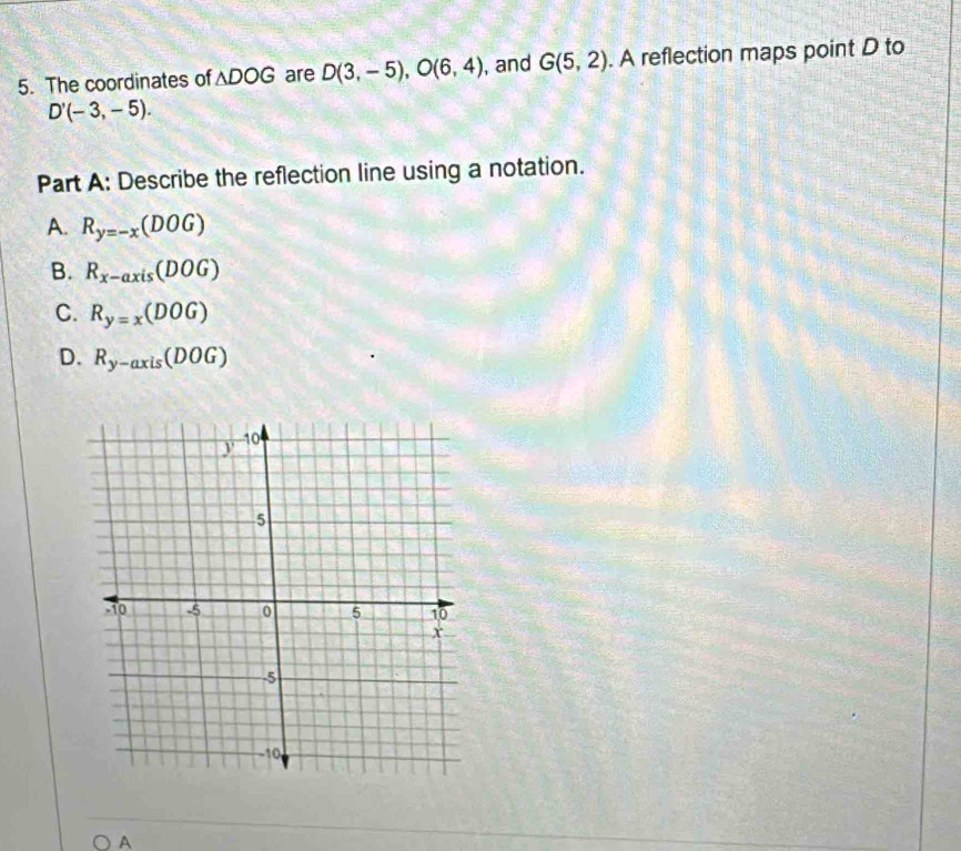 The coordinates of △ DOG are D(3,-5), O(6,4) , and G(5,2). A reflection maps point D to
D'(-3,-5). 
Part A: Describe the reflection line using a notation.
A. R_y=-x(DOG)
B. R_x-axis(DOG)
C. R_y=x(DOG)
D. R_y-axis(DOG)
A