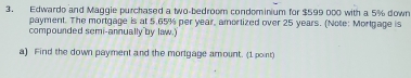 Edwardo and Maggie purchased a two-bedroom condominium for $599 000 with a 5% down 
payment. The mortgage is at 5.65% per year, amortized over 25 years. (Note: Mortgage is 
compounded semi-annually by law.) 
a) Find the down payment and the mortgage amount. (1 point)