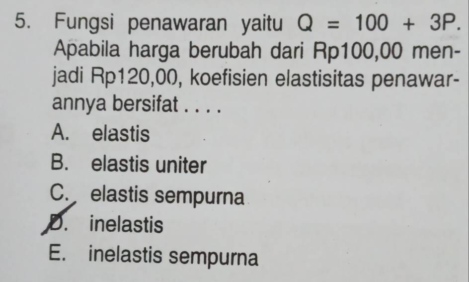 Fungsi penawaran yaitu Q=100+3P. 
Apabila harga berubah dari Rp100,00 men-
jadi Rp120,00, koefisien elastisitas penawar-
annya bersifat . . . .
A. elastis
B. elastis uniter
C. elastis sempurna
D. inelastis
E. inelastis sempurna