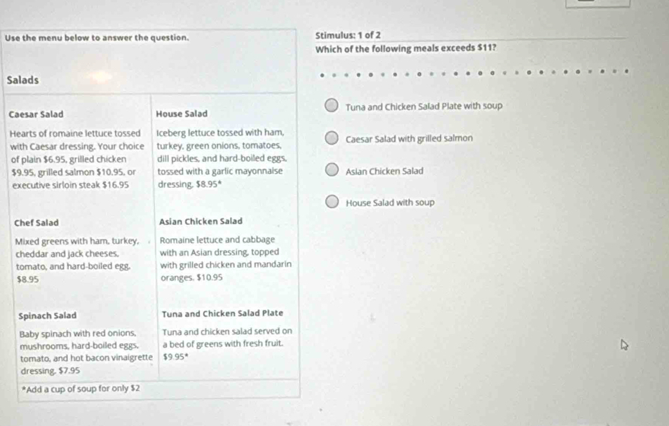 Use the menu below to answer the question. Stimulus: 1 of 2 
Which of the following meals exceeds $11? 
Salads 
Caesar Salad House Salad Tuna and Chicken Salad Plate with soup 
Hearts of romaine lettuce tossed Iceberg lettuce tossed with ham, 
with Caesar dressing. Your choice turkey, green onions, tomatoes, Caesar Salad with grilled salmon 
of plain $6.95, grilled chicken dill pickles, and hard-boiled eggs.
$9.95, grilled salmon $10.95, or tossed with a garlic mayonnaise Asian Chicken Salad 
executive sirloin steak $16.95 dressing, $8.95^*
House Salad with soup 
Chef Salad Asian Chicken Salad 
Mixed greens with ham, turkey, Romaine lettuce and cabbage 
cheddar and jack cheeses. with an Asian dressing, topped 
tomato, and hard-boiled egg. with grilled chicken and mandarin
$8.95 oranges, $10.95
Spinach Salad Tuna and Chicken Salad Plate 
Baby spinach with red onions, Tuna and chicken salad served on 
mushrooms, hard-boiled eggs. a bed of greens with fresh fruit. 
tomato, and hot bacon vinaigrette $9.95°
dressing. $7.95
*Add a cup of soup for only $2