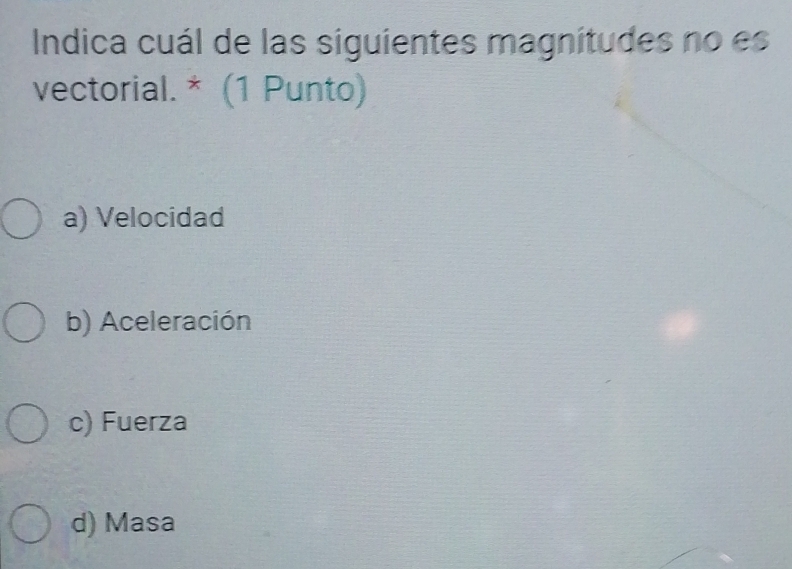 Indica cuál de las siguientes magnitudes no es
vectorial. * (1 Punto)
a) Velocidad
b) Aceleración
c) Fuerza
d) Masa