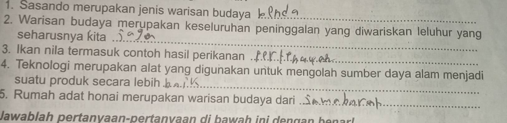 Sasando merupakan jenis warisan budaya 
2. Warisan budaya merupakan keseluruhan peninggalan yang diwariskan leluhur yang 
_ 
seharusnya kita ._ 
3. Ikan nila termasuk contoh hasil perikanan ._ 
4. Teknologi merupakan alat yang digunakan untuk mengolah sumber daya alam menjadi 
suatu produk secara lebih ._ 
5. Rumah adat honai merupakan warisan budaya dari ... 
lawablah pertanvaan-pertanvaan di bawah ini dengan benarl