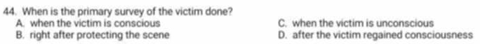 When is the primary survey of the victim done?
A. when the victim is conscious C. when the victim is unconscious
B. right after protecting the scene D. after the victim regained consciousness