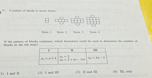 A pattern of blocks is shown below.
Term 1 Term 2 Term 3 Term 4
If the pattern of blocks continues, which formula(s) could be used to determine the number of
blocks in the nth term?
1) I and II (2) I and III (3) I and II (4) III, only