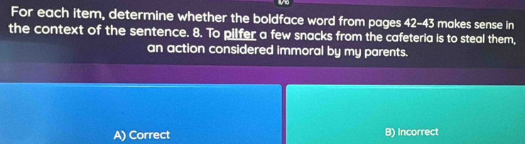 ao
For each item, determine whether the boldface word from pages 42-43 makes sense in
the context of the sentence. 8. To pilfer a few snacks from the cafeteria is to steal them,
an action considered immoral by my parents.
A) Correct B) Incorrect