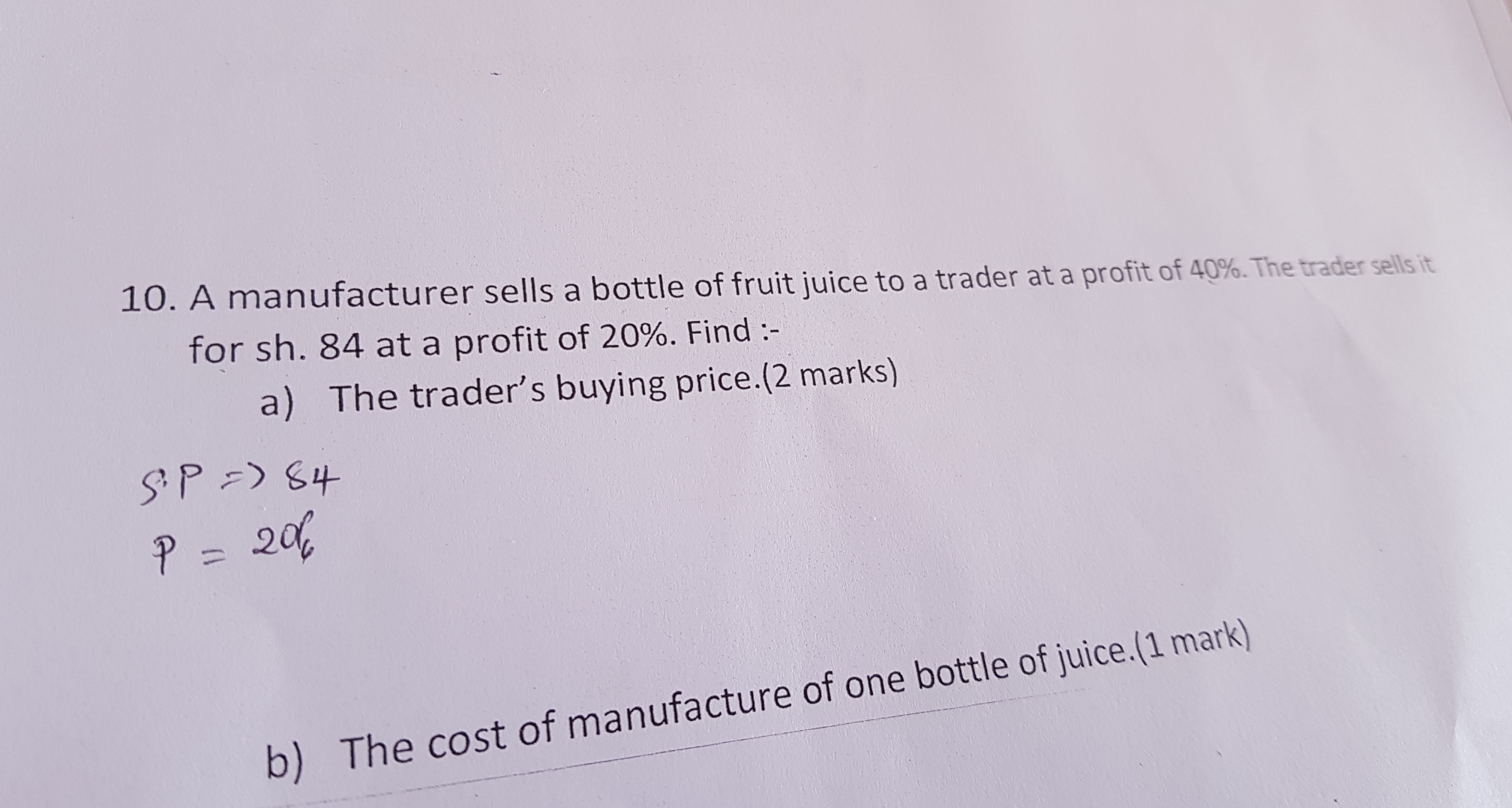 A manufacturer sells a bottle of fruit juice to a trader at a profit of 40%. The trader sells it
for sh. 84 at a profit of 20%. Find :-
a)  The trader’s buying price.(2 marks)
b)   The cost of manufacture of one bottle of juice.(1 mark