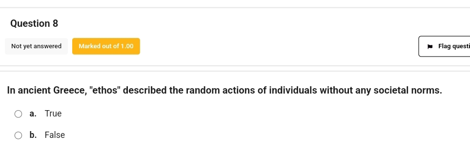 Not yet answered Marked out of 1.00 Flag questi
In ancient Greece, "ethos" described the random actions of individuals without any societal norms.
a. True
b. False