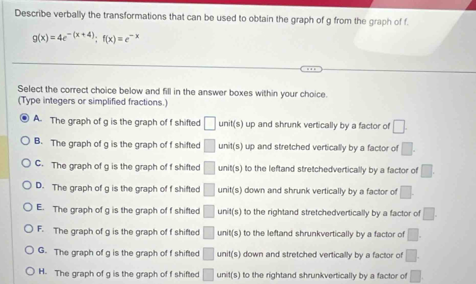 Describe verbally the transformations that can be used to obtain the graph of g from the graph of f.
g(x)=4e^(-(x+4)); f(x)=e^(-x)
Select the correct choice below and fill in the answer boxes within your choice.
(Type integers or simplified fractions.)
A. The graph of g is the graph of f shifted □ unit(s) up and shrunk vertically by a factor of □.
B. The graph of g is the graph of f shifted □ unit(s) up and stretched vertically by a factor of □.
C. The graph of g is the graph of f shifted □ unit (s) to the leftand stretchedvertically by a factor of □.
D. The graph of g is the graph of f shifted □ unit(s) down and shrunk vertically by a factor of □.
E. The graph of g is the graph of f shifted □ 40° t(s) to the rightand stretchedvertically by a factor of □.
F. The graph of g is the graph of f shifted □ unit (s) to the leftand shrunkvertically by a factor of □.
G. The graph of g is the graph of f shifted □ unit(s) down and stretched vertically by a factor of □.
H. The graph of g is the graph of f shifted □ unit(s) to the rightand shrunkvertically by a factor of □.