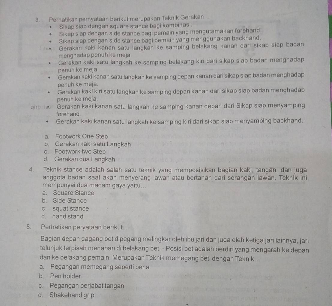 Perhatikan pernyataan berikut merupakan Teknik Gerakan….
Sikap siap dengan square stance bagi kombinasi.
Sikap siap dengan side stance bagi pemain yang mengutamakan forehand.
Sikap siap dengan side stance bagi pemain yang menggunakan backhand.
Gerakan kaki kanan satu langkah ke samping belakang kanan dari sikap siap badan
menghadap penuh ke meja.
Gerakan kaki satu langkah ke samping belakang kiri dari sikap siap badan menghadap
penuh ke meja.
Gerakan kaki kanan satu langkah ke samping depan kanan dari sikap siap badan menghadap
penuh ke meja.
Gerakan kaki kiri satu langkah ke samping depan kanan dari sikap siap badan menghadap
penuh ke meja.
qng Gerakan kaki kanan satu langkah ke samping kanan depan dari Sikap siap menyamping
forehand.
Gerakan kaki kanan satu langkah ke samping kiri dari sikap siap menyamping backhand.
a. Footwork One Step
b. Gerakan kaki satu Langkah
c. Footwork two Step
d. Gerakan dua Langkah
4. Teknik stance adalah salah satu teknik yang memposisikan bagian kaki, tangan, dan juga
anggota badan saat akan menyerang lawan atau bertahan dari serangan lawan. Teknik ini
mempunyai dua macam gaya yaitu...
a. Square Stance
b. Side Stance
c. squat stance
d. hand stand
5. Perhatikan peryataan berikut ...
Bagian depan gagang bet dipegang melingkar oleh ibu jari dan juga oleh ketiga jari Iainnya, jari
telunjuk terpisah menahan di belakang bet. - Posisi bet adalah berdiri yang mengarah ke depan
dan ke belakang pemain. Merupakan Teknik memegang bet dengan Teknik...
a. Pegangan memegang seperti pena
b. Pen holder
c. Pegangan berjabat tangan
d. Shakehand grip