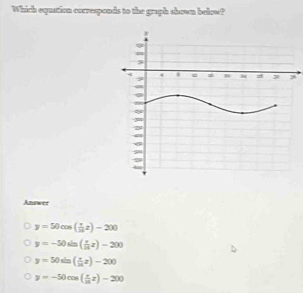 Which equation correspands to the graph shown below?
Answer
y=50cos ( π /16 x)-200
y=-50sin ( π /16 x)-200
y=50sin ( π /16 x)-200
y=-50cos ( π /16 z)-200