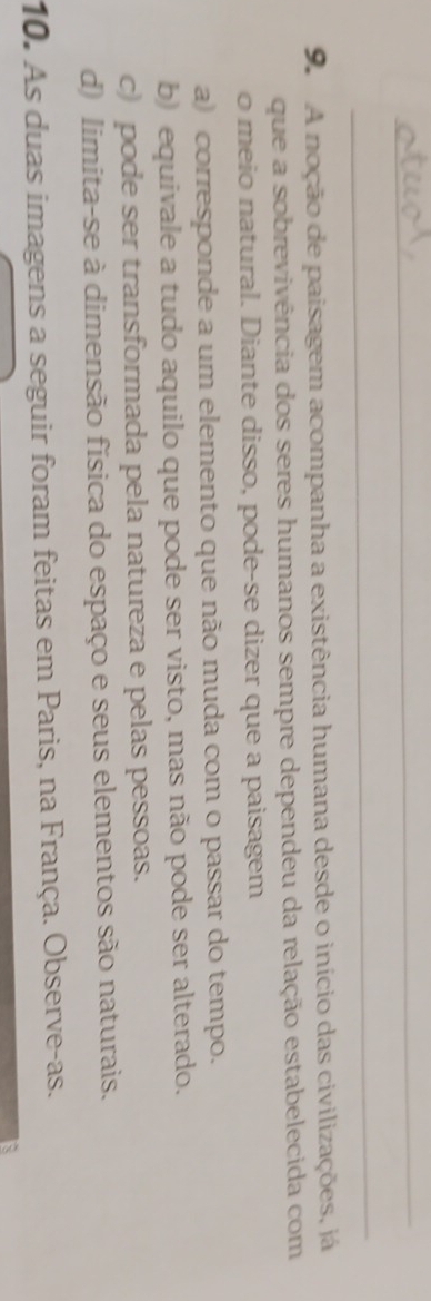 A noção de paisagem acompanha a existência humana desde o início das civilizações, já
que a sobrevivência dos seres humanos sempre dependeu da relação estabelecida com
o meio natural. Diante disso, pode-se dizer que a paisagem
a) corresponde a um elemento que não muda com o passar do tempo.
b) equivale a tudo aquilo que pode ser visto, mas não pode ser alterado.
c) pode ser transformada pela natureza e pelas pessoas.
d) limita-se à dimensão física do espaço e seus elementos são naturais.
10. As duas imagens a seguir foram feitas em Paris, na França. Observe-as.