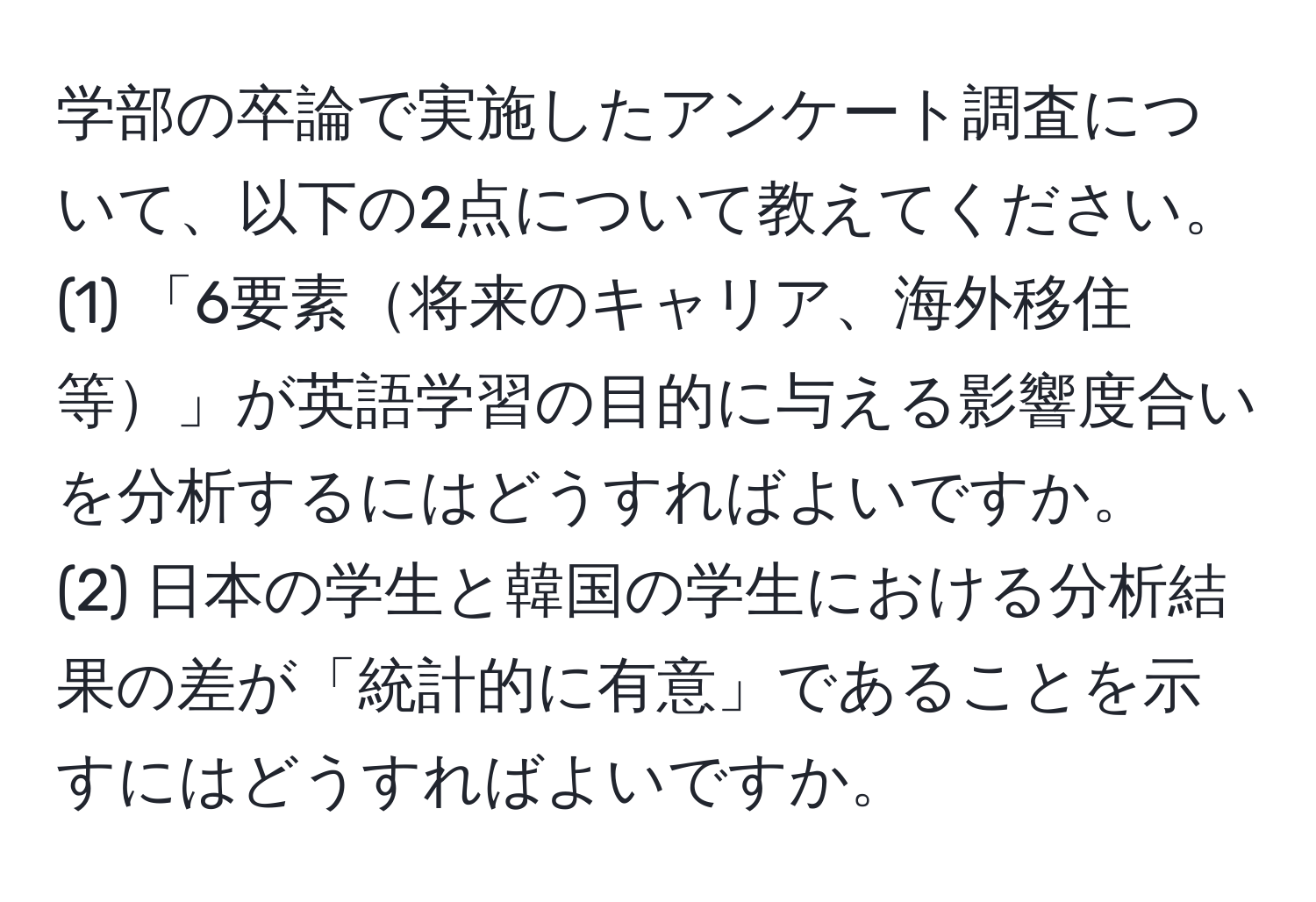 学部の卒論で実施したアンケート調査について、以下の2点について教えてください。  
(1) 「6要素将来のキャリア、海外移住等」が英語学習の目的に与える影響度合いを分析するにはどうすればよいですか。  
(2) 日本の学生と韓国の学生における分析結果の差が「統計的に有意」であることを示すにはどうすればよいですか。