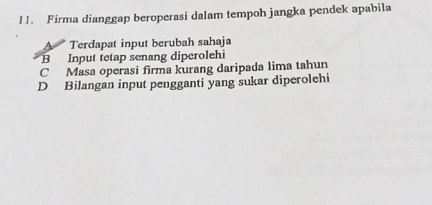 Firma dianggap beroperasi dalam tempoh jangka pendek apabila
A Terdapat input berubah sahaja
B Input tetap senang diperolehi
C Masa operasi firma kurang daripada lima tahun
D Bilangan input pengganti yang sukar diperolehi