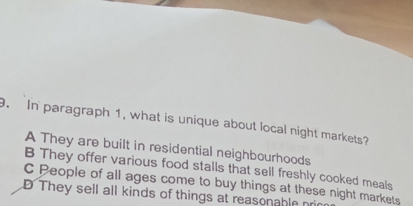 In paragraph 1, what is unique about local night markets?
A They are built in residential neighbourhoods
B They offer various food stalls that sell freshly cooked meals
C People of all ages come to buy things at these night markets
D They sell all kinds of things at reasonable pri