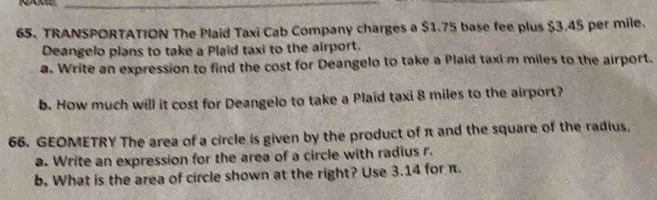 NAN_ 
65. TRANSPORTATION The Plaid Taxi Cab Company charges a $1.75 base fee plus $3.45 per mile. 
Deangelo plans to take a Plaid taxi to the airport. 
a. Write an expression to find the cost for Deangelo to take a Plaid taxi m miles to the airport. 
b. How much will it cost for Deangelo to take a Plaid taxi 8 miles to the airport? 
66. GEOMETRY The area of a circle is given by the product of π and the square of the radius. 
a. Write an expression for the area of a circle with radius r. 
b. What is the area of circle shown at the right? Use 3.14 for π.