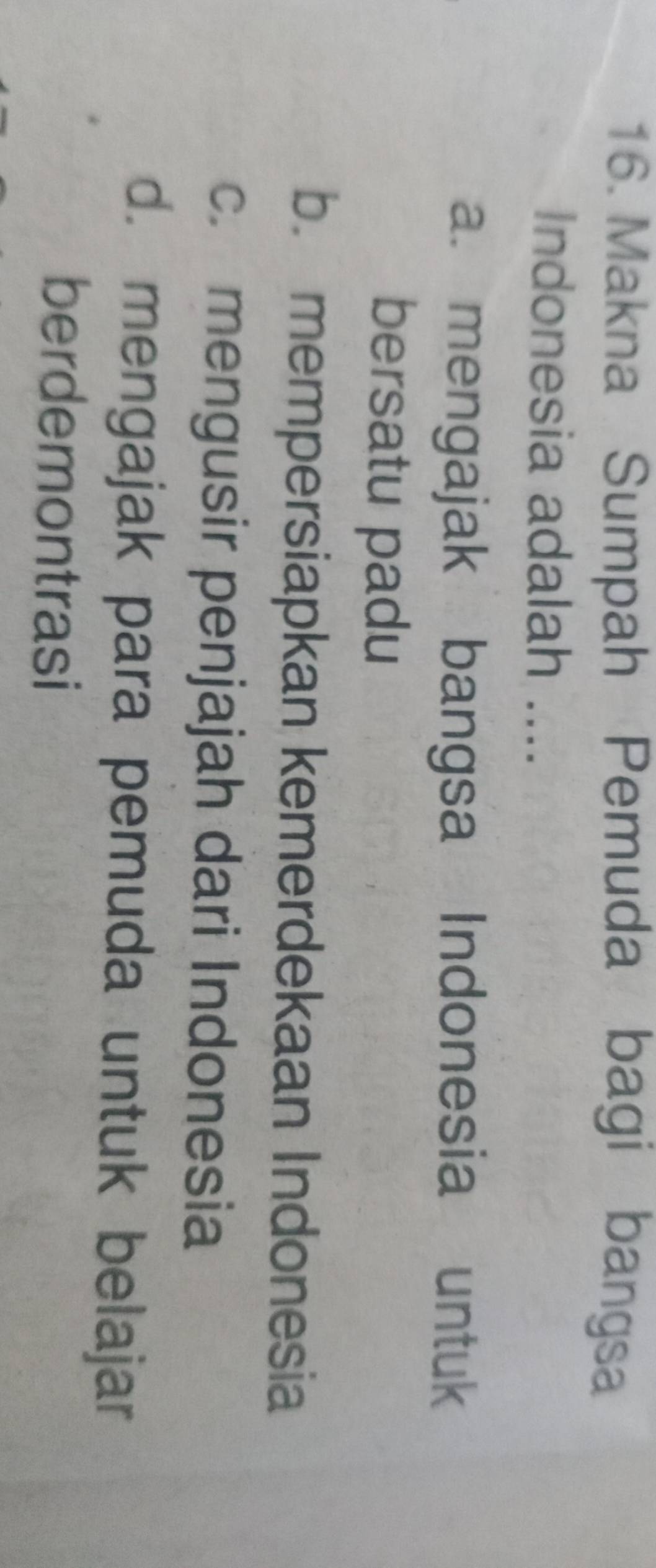 Makna Sumpah Pemuda bagi bangsa
Indonesia adalah ....
a. mengajak bangsa Indonesia untuk
bersatu padu
b. mempersiapkan kemerdekaan Indonesia
c. mengusir penjajah dari Indonesia
d. mengajak para pemuda untuk belajar
berdemontrasi