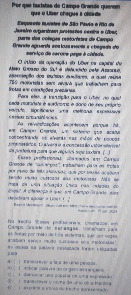 Por que taxistas de Campo Grande querem
que o Uber chegue à cidade
Enquanto taxistas de São Paulo e Rio de
Janeiro organizam protestos contra o Uber,
parte dos colegas motoristas de Campo
Grande aguarda ansiosamente a chegada do
erviço de carona paga à cidade.
O início da operação do Uber na capital do
Mato Grosso do Sul é defendido pela Assotaxi,
associação dos taxistas auxiliares, a qual reúne
750 motoristas sem alvará que trabalham para
frotas em condições precárias.
Para eles, a transição para o Uber, no qual
cada motorista é autônomo e dono de seu próprio
veículo, significaria uma melhoria expressiva
nessas circunstâncias
As reivindicações acontecem porque há,
em Campo Grande, um sistema que acaba
concentrando os alvarás nas mãos de poucos
proprietários. O alvará é a concessão intransferível
da prefeitura para que alguém seja taxista. [...]
Esses profissionais, chamados em Campo
Grande de ''curiangos'', trabalham para as frotas
por meio de três sistemas, que por vezes acabam
sendo muito custosos aos motoristas. Não se
trata de uma situação única nas cidades do
Brasil. A diferença é que, em Campo Grande, eles
decidiram apoiar o Uber. [...]
Beatriz Montesanti, Disponivel em: https  wow nexcjomal com br
Acesso em 15 jun 2024
No trecho *Esses profissionais, chamados em
Campo Grande de 'curiangos', trabalham para
as frotas por meio de três sistemas, que por vezes
acabam sendo muito custosos aos motoristas".
as aspas na palavra destacada foram utilizadas
para
a) (  transcrever a fala de uma pessoa.
b) ( ) indicar palavra de origem estrangeira
C) (  ) demarcar uso popular de uma expressão
d ) ( ) transcrever o nome de uma obra literária
e) ( ) exprimir a ironia do trecho apresentado