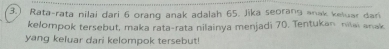 3.) Rata-rata nilai dari 6 oranq anak adalah 65. Jika seorang anak keluar dari 
kelompok tersebut, maka rata-rata nilainya menjadi 70. Tentukan nilai anak 
yang keluar dari kelompok tersebut!