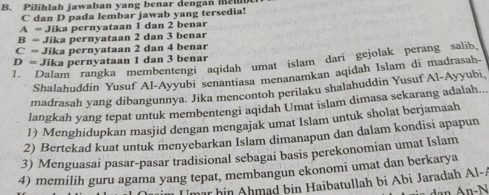 Pilihlah jawaban yang benar dengan mel
C dan D pada lembar jawab yang tersedia!
A = Jika pernyataan 1 dan 2 benar
B = Jika pernyataan 2 dan 3 benar
C = Jika pernyataan 2 dan 4 benar
1. Dalam rangka membentengi aqidah umat islam darì gejolak perang salíb, D = Jika pernyataan 1 dan 3 benar
Shalahuddin Yusuf Al-Ayyubi senantiasa menanamkan aqidah Islam di madrasah-
madrasah yang dibangunnya. Jika mencontoh perilaku shalahuddin Yusuf Al-Ayyubi.
langkah yang tepat untuk membentengi aqidah Umat islam dimasa sekarang adalah
1) Menghidupkan masjid dengan mengajak umat Islam untuk sholat berjamaah
2) Bertekad kuat untuk menyebarkan Islam dimanapun dan dalam kondisi apapun
3) Menguasai pasar-pasar tradisional sebagai basis perekonomian umat Islam
4) memilih guru agama yang tepat, membangun ekonomi umat dan berkarya
m ar hin Ahmad bin Haibatullah bi Abi Jaradah Al-A
N