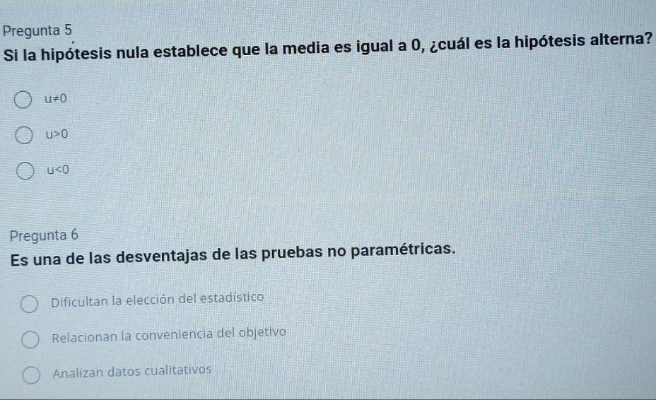 Pregunta 5
Si la hipótesis nula establece que la media es igual a 0, ¿cuál es la hipótesis alterna?
u!= 0
u>0
u<0</tex> 
Pregunta 6
Es una de las desventajas de las pruebas no paramétricas.
Dificultan la elección del estadístico
Relacionan la conveniencia del objetivo
Analizan datos cualitativos