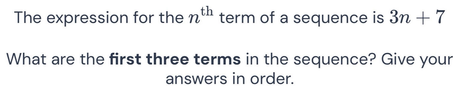 The expression for the n^(th) term of a sequence is 3n+7
What are the first three terms in the sequence? Give your 
answers in order.