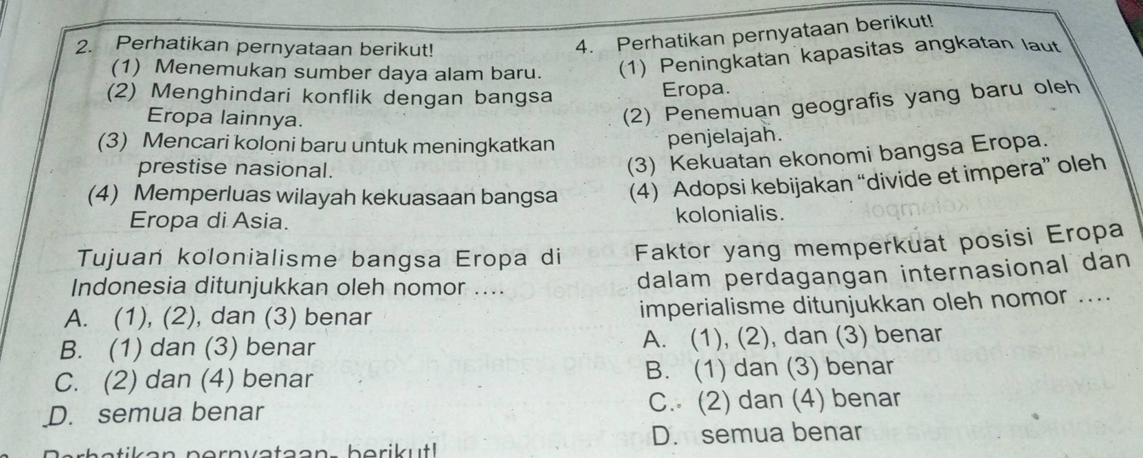 Perhatikan pernyataan berikut!
4. Perhatikan pernyataan berikut!
(1) Menemukan sumber daya alam baru.
(1) Peningkatan kapasitas angkatan laut
(2) Menghindari konflik dengan bangsa Eropa.
Eropa lainnya.
(2) Penemuan geografis yang baru oleh
(3) Mencari koloni baru untuk meningkatkan
penjelajah.
prestise nasional.
(3) Kekuatan ekonomi bangsa Eropa.
(4) Memperluas wilayah kekuasaan bangsa (4) Adopsi kebijakan “divide et impera” oleh
Eropa di Asia. kolonialis.
Tujuań kolonialisme bangsa Eropa di
Faktor yang memperkuat posisi Eropa
Indonesia ditunjukkan oleh nomor ....
dalam perdagangan internasional dan
A. (1), (2), dan (3) benar
imperialisme ditunjukkan oleh nomor ....
B. (1) dan (3) benar A. (1), (2), dan (3) benar
C. (2) dan (4) benar B. (1) dan (3) benar
D. semua benar C. (2) dan (4) benar
D. semua benar