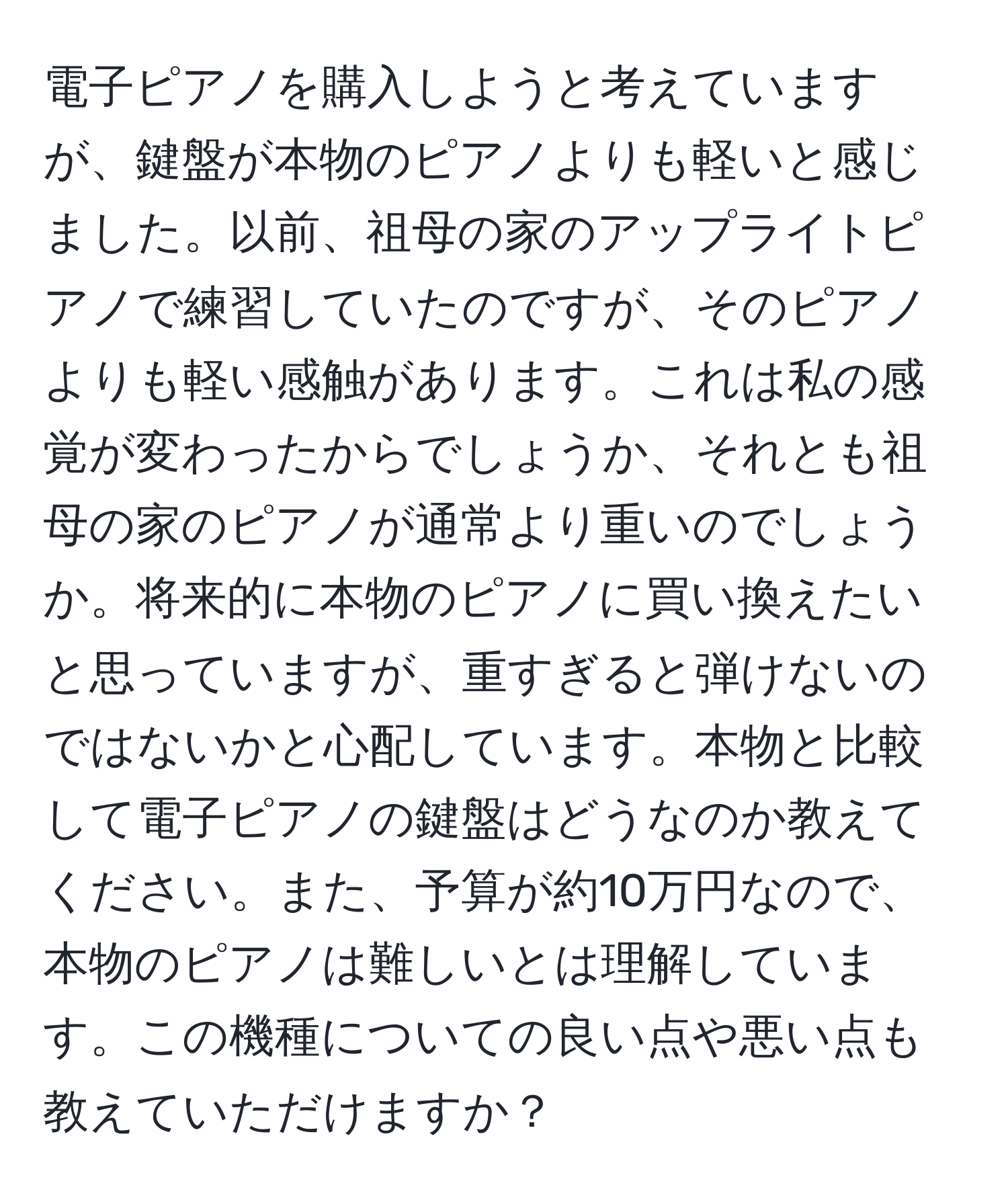 電子ピアノを購入しようと考えていますが、鍵盤が本物のピアノよりも軽いと感じました。以前、祖母の家のアップライトピアノで練習していたのですが、そのピアノよりも軽い感触があります。これは私の感覚が変わったからでしょうか、それとも祖母の家のピアノが通常より重いのでしょうか。将来的に本物のピアノに買い換えたいと思っていますが、重すぎると弾けないのではないかと心配しています。本物と比較して電子ピアノの鍵盤はどうなのか教えてください。また、予算が約10万円なので、本物のピアノは難しいとは理解しています。この機種についての良い点や悪い点も教えていただけますか？