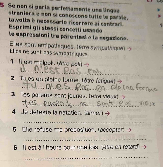 Se non si parla perfettamente una língua 
straniera e non si conoscono tutte le parole, 
talvolta è necessario ricorrere ai contrari. 
1 
Esprimi gli stessi concetti usando 
le espressioni tra parentesi e la negazione. 
Elles sont antipathiques. (être sympathique) 
Elles ne sont pas sympathiques. 
1 Il est malpoli. (être poli) 
__ 
2 Tu es en pleine forme. (être fatigué) 
_ 
3 Tes parents sont jeunes. (être vieux) 
_ 
4 Je déteste la natation. (aimer) 
_ 
5 Elle refuse ma proposition. (accepter) 
_ 
6 Il est à l'heure pour une fois. (être en retard) 
_