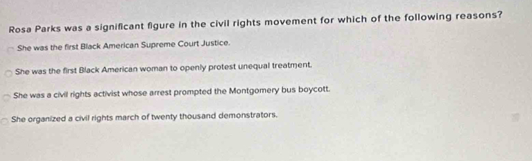 Rosa Parks was a significant figure in the civil rights movement for which of the following reasons?
She was the first Black American Supreme Court Justice.
She was the first Black American woman to openly protest unequal treatment.
She was a civil rights activist whose arrest prompted the Montgomery bus boycott.
She organized a civil rights march of twenty thousand demonstrators.