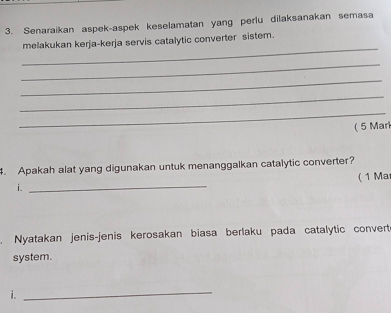 Senaraikan aspek-aspek keselamatan yang perlu dilaksanakan semasa 
_ 
melakukan kerja-kerja servis catalytic converter sistem. 
_ 
_ 
_ 
_ 
( 5 Mark 
4. Apakah alat yang digunakan untuk menanggalkan catalytic converter? 
(1 Ma 
i. 
_ 
Nyatakan jenis-jenis kerosakan biasa berlaku pada catalytic convert 
system. 
i. 
_