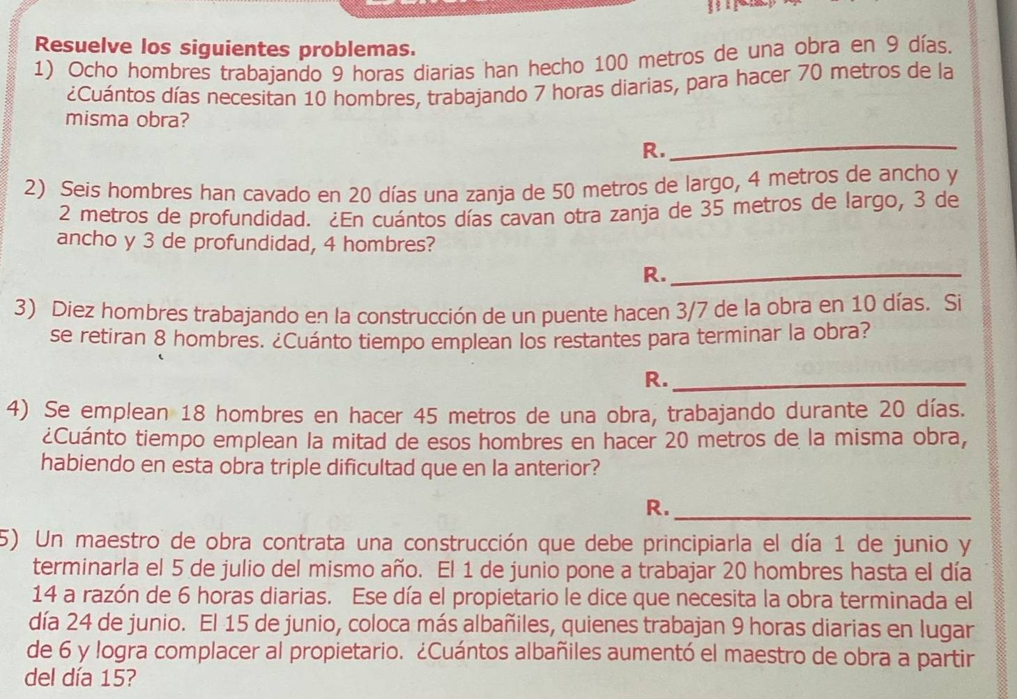 Resuelve los siguientes problemas. 
1) Ocho hombres trabajando 9 horas diarias han hecho 100 metros de una obra en 9 días. 
¿Cuántos días necesitan 10 hombres, trabajando 7 horas diarias, para hacer 70 metros de la 
misma obra? 
R. 
_ 
2) Seis hombres han cavado en 20 días una zanja de 50 metros de largo, 4 metros de ancho y
2 metros de profundidad. ¿En cuántos días cavan otra zanja de 35 metros de largo, 3 de 
ancho y 3 de profundidad, 4 hombres? 
R._ 
3) Diez hombres trabajando en la construcción de un puente hacen 3/7 de la obra en 10 días. Si 
se retiran 8 hombres. ¿Cuánto tiempo emplean los restantes para terminar la obra? 
R._ 
4) Se emplean 18 hombres en hacer 45 metros de una obra, trabajando durante 20 días. 
¿Cuánto tiempo emplean la mitad de esos hombres en hacer 20 metros de la misma obra, 
habiendo en esta obra triple dificultad que en la anterior? 
R._ 
5) Un maestro de obra contrata una construcción que debe principiarla el día 1 de junio y 
terminarla el 5 de julio del mismo año. El 1 de junio pone a trabajar 20 hombres hasta el día 
14 a razón de 6 horas diarias. Ese día el propietario le dice que necesita la obra terminada el 
día 24 de junio. El 15 de junio, coloca más albañiles, quienes trabajan 9 horas diarias en lugar 
de 6 y logra complacer al propietario. ¿Cuántos albañiles aumentó el maestro de obra a partir 
del día 15?