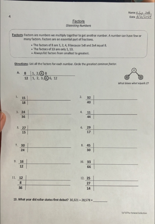 Name_
4
Date
_
Factors
Dissecting Numbers
Factors: Factors are numbers we multiply together to get another number. A number can have few or
many factors. Factors are an essential part of fractions.
The factors of 8 are 1, 2, 4, 8 because 1* 8 and 2x4 equal 8.
The factors of 13 are only 1, 13.
Always list factors from smallest to greatest.
Directions: List all the factors for each number. Circle the greatest common factor.
A. frac 8|1,2, enclosecircle12|1,2,3, enclosecircle46,12
z
X a
What times what equals 2?
2.  32/40  |
4.
 11/44 
6.
 29/17 
1
1
13. What year did roller skates first debut? 30,321-28,578= _
TpT ĐThe Harstad Collection