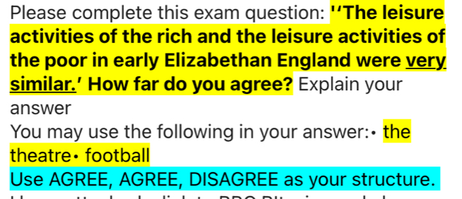 Please complete this exam question: 'The leisure 
activities of the rich and the leisure activities of 
the poor in early Elizabethan England were very 
similar.' How far do you agree? Explain your 
answer 
You may use the following in your answer:- the 
theatre• football 
Use AGREE, AGREE, DISAGREE as your structure.