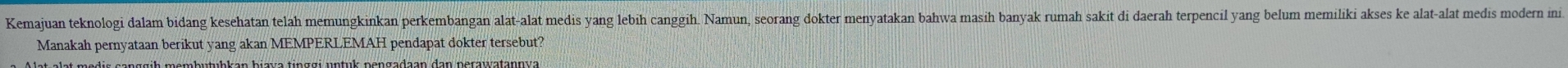 Kemajuan teknologi dalam bidang kesehatan telah memungkinkan perkembangan alat-alat medis yang lebih canggih. Namun, seorang dokter menyatakan bahwa masih banyak rumah sakit di daerah terpencil yang belum memiliki akses ke alat-alat medis modern ini 
Manakah pernyataan berikut yang akan MEMPERLEMAH pendapat dokter tersebut?