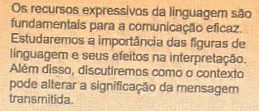 Os recursos expressivos da linguagem são 
fundamentais para a comunicação eficaz. 
Estudaremos a ímportância das figuras de 
linguagem e seus efeitos na interpretação. 
Além disso, discutiremos como o contexto 
pode alterar a significação da mensagem 
transmitida.