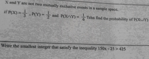 X and Y are not two mutually exclusive events in a sample space. 
if P(X)= 1/3 , P(Y)= 1/2  and P(X∩ Y)= 1/6 Tehn find the probability of P(X∪ Y)
Write the smallest integer that satisfy the inequality 150x-25>425