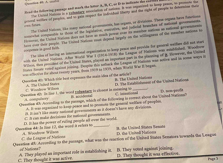 Question 40:A. unable
Read the following passage and mark the letter A, B, C, or D to indicate the correct 
The United Nations is a voluntary association of nations. It was organized to keep peace, to promote the
general welfare of peoples, and to gain respect for individual liberty and the right of people to determine their
The United Nations, like many national governments, has organs, or divisions. These organs have functions
own future.
somewhat comparable to those of the legislative, executive, and judicial branches of national governments.
However, the United Nations does not have as much power over its member nations as national governments
have over their people. The United Nations must depend largely on the willingness of the member nations to
The idea of having an international organization to keep peace and provide for general welfare did not start
cooperate in good faith.
with the United Nations. After World War I (1914-1918) the League of Nations was established. Woodrow
Wilson, then president of the United States, played an important part in the planning of it. However, the United
States Senate voted against joining. Despite this setback the League of Nations was active and in some ways it
was effective for about twenty years, from 1919 to 1939, when World War II began.
Question 41: Which title best expresses the main idea of the article?
A. The United States B. The United Nations
C. Woodrow Wilson D. The Establishment of the United Nations
Question 42: In line 1, the word voluntary is closest in meaning to_ .
A. compulsory B. accidental C. intentional D. non-profit
Question 43: According to the passage, which of the following is correct about the United Nations?
A. It was organized to keep peace and to promote the general welfare of peoples.
eat
B. It isn’t like many national governments as it doesn’t have any divisions.
C. It can make decisions for national governments. ,
D. It has the power of ruling people all over the world.
Question 44: In line 12, the word it refers to _ +
A. Woodrow Wilson B. the United States Senate
C. the League of Nations D. the United Nations
Question 45: According to the passage, what was the reaction of the United States Senators towards the League
of Nations?
A. They played an important role in establishing it. B. They voted against joining.
C. They thought it was active. D. They thought it was effective.
Page 3