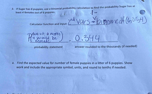 If Sugar has 6 puppies, use a binomial probability calculation to find the probability Sugar has at 
least 4 females out of 6 puppies. 
Calculator function and input:_ 
_ 
_= 
probability statement answer rounded to the thousands (if needed) 
a. Find the expected value for number of female puppies in a litter of 6 puppies. Show 
work and include the appropriate symbol, units, and round to tenths if needed.