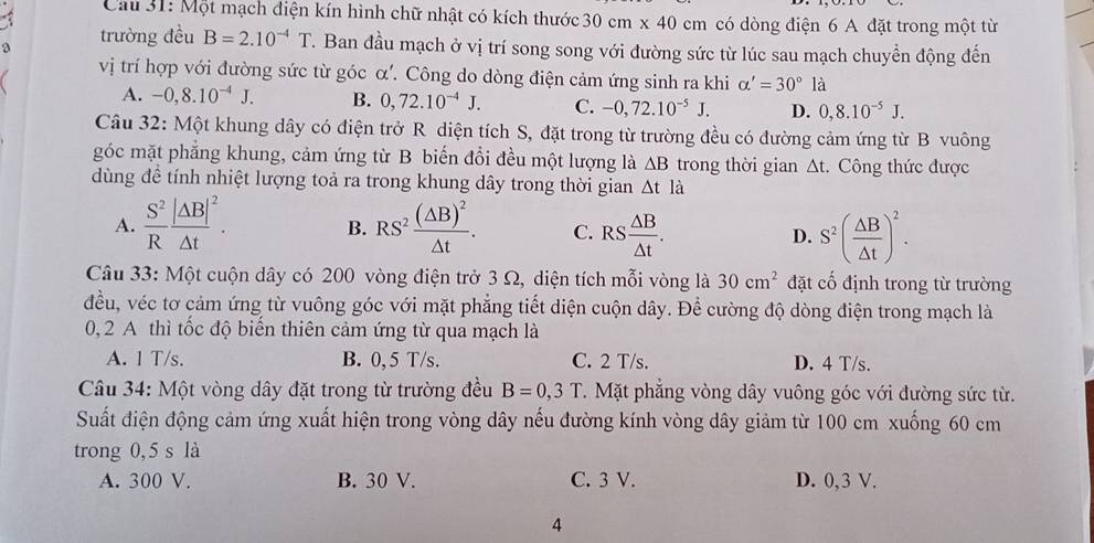 Cau 31: Một mạch diện kín hình chữ nhật có kích thước :30 cm x 40 cm có dòng điện 6 A đặt trong một từ
2 trường đều B=2.10^(-4)T. Ban đầu mạch ở vị trí song song với đường sức từ lúc sau mạch chuyển động đến
vị trí hợp với đường sức từ góc α'. Công do dòng điện cảm ứng sinh ra khi alpha '=30°la
A. -0,8.10^(-4)J. B. 0,72.10^(-4)J. C. -0,72.10^(-5)J. D. 0,8.10^(-5)J.
Câu 32: Một khung dây có điện trở R diện tích S, đặt trong từ trường đều có đường cảm ứng từ B vuông
góc mặt phẳng khung, cảm ứng từ B biến đổi đều một lượng là △ B trong thời gian Δt. Công thức được
dùng đề tính nhiệt lượng toả ra trong khung dây trong thời gian △ tla
A.  S^2/R frac |△ B|^2△ t. B. RS^2frac (△ B)^2△ t. C. RS △ B/△ t . D. S^2( △ B/△ t )^2.
Câu 33: Một cuộn dây có 200 vòng điện trở 3 Ω, diện tích mỗi vòng là 30cm^2 đặt cố định trong từ trường
đều, véc tơ cảm ứng từ vuông góc với mặt phẳng tiết diện cuộn dây. Để cường độ dòng điện trong mạch là
0, 2 A thì tốc độ biến thiên cảm ứng từ qua mạch là
A. 1 T/s. B. 0, 5 T/s. C. 2 T/s. D. 4 T/s.
Câu 34: Một vòng dây đặt trong từ trường đều B=0,3T T. Mặt phẳng vòng dây vuông góc với đường sức từ.
Suất điện động cảm ứng xuất hiện trong vòng dây nếu đường kính vòng dây giảm từ 100 cm xuống 60 cm
trong 0, 5 s là
A. 300 V. B. 30 V. C. 3 V. D. 0,3 V.
4