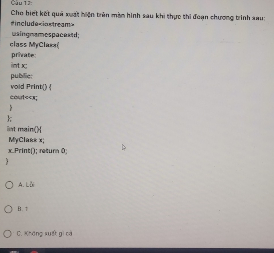 Cho biết kết quả xuất hiện trên màn hình sau khi thực thi đoạn chương trình sau:
#include
usingnamespacestd;
class MyClass
private:
int x;
public:
void Print() 
cout<<x;

;
int main()
MyClass x;
x.Print(); return 0;

 A. Lỗi
B. 1
C. Không xuất gì cả