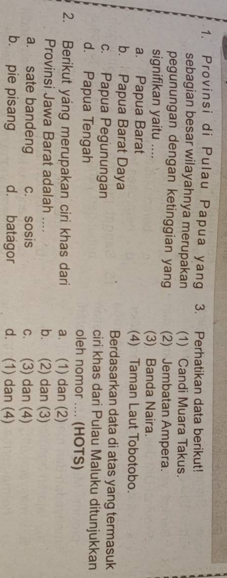 Provinsi di Pulau Papua yang 3. Perhatikan data berikut!
sebagian besar wilayahnya merupakan (1) Candi Muara Takus.
pegunungan dengan ketinggian yang (2) Jembatan Ampera.
signifikan yaitu .... (3) Banda Naira.
a. Papua Barat (4) Taman Laut Tobotobo.
b. Papua Barat Daya Berdasarkan data di atas yang termasuk
c. Papua Pegunungan ciri khas dari Pulau Maluku ditunjukkan
d. Papua Tengah oleh nomor .... (HOTS)
2. Berikut yang merupakan ciri khas dari a. (1) dan (2)
Provinsi Jawa Barat adalah .... b. (2) dan (3)
a. sate bandeng c. sosis c. (3) dan (4)
b. pie pisang d. batagor d. (1) dan (4)