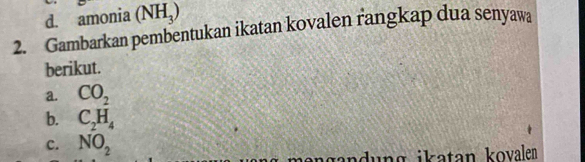 amonia (NH_3)
2. Gambarkan pembentukan ikatan kovalen rangkap dua senyawa 
berikut. 
a. CO_2
b. C_2H_4
c. NO_2
ung ikatan kovalen